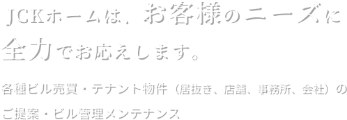 JCKホームは、お客様のニーズに全力でお応えします。各種ビル売買・テナント物件（居抜き、店舗、事務所、会社）のご提案・ビル管理メンテナンス