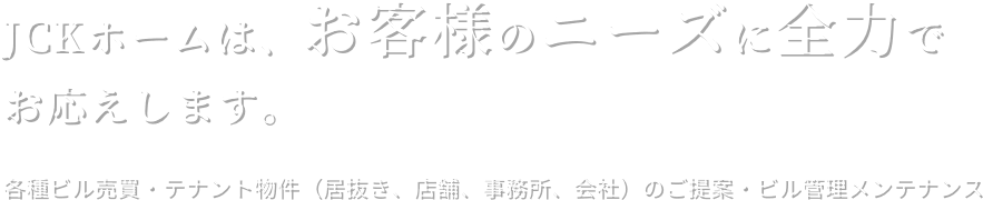 JCKホームは、お客様のニーズに全力でお応えします。各種ビル売買・テナント物件（居抜き、店舗、事務所、会社）のご提案・ビル管理メンテナンス